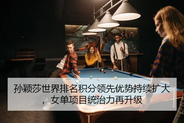 孙颖莎世界排名积分领先优势持续扩大，女单项目统治力再升级